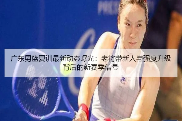 广东男篮夏训最新动态曝光：老将带新人与强度升级背后的新赛季信号 | kaiyun